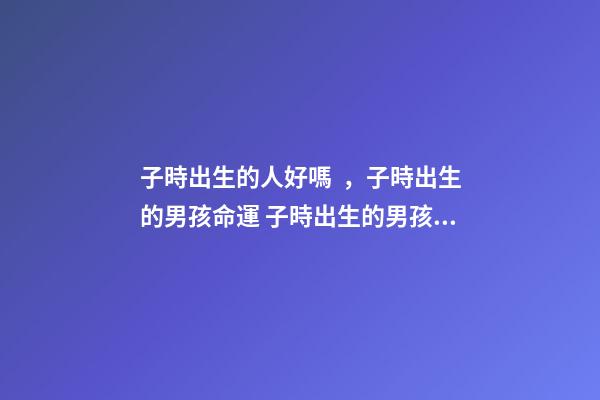 子時出生的人好嗎，子時出生的男孩命運 子時出生的男孩命運-第1張-觀點-玄機派